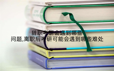 辞职考研会遇到哪些问题,离职后考研可能会遇到哪些难处