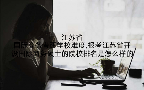 江苏省国际商务考研学校难度,报考江苏省开设国际商务硕士的院校排名是怎么样的