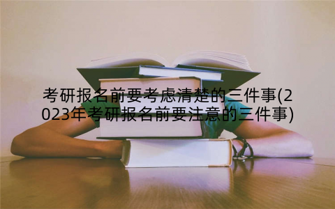 考研报名前要考虑清楚的三件事(2023年考研报名前要注意的三件事)