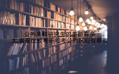公务员和研究生的差距有多大,客观比较考研和考公的区别有哪些