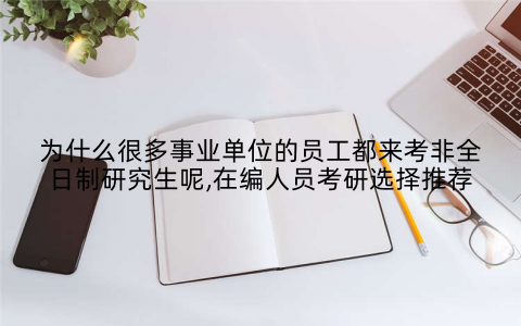 为什么很多事业单位的员工都来考非全日制研究生呢,在编人员考研选择推荐