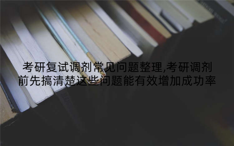 考研复试调剂常见问题整理,考研调剂前先搞清楚这些问题能有效增加成功率