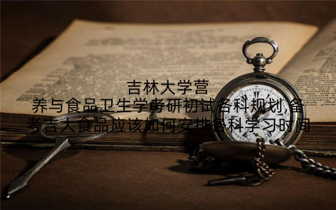 吉林大学营养与食品卫生学考研初试各科规划,备考吉大食品应该如何安排各科学习时间