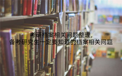 考研档案相关问题整理,备考研究生一定要知道的档案相关问题
