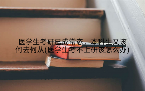 医学生考研已成常态,本科生又该何去何从(医学生考不上研该怎么办)