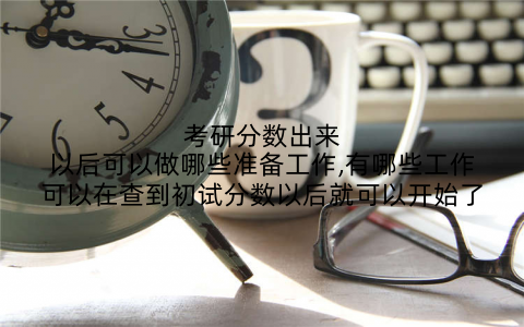 考研分数出来以后可以做哪些准备工作,有哪些工作可以在查到初试分数以后就可以开始了