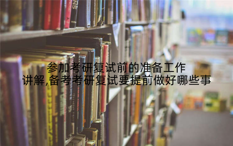 参加考研复试前的准备工作讲解,备考考研复试要提前做好哪些事