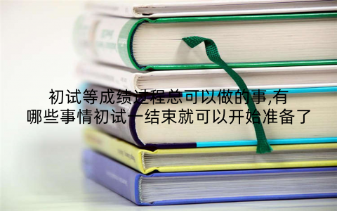 初试等成绩过程总可以做的事,有哪些事情初试一结束就可以开始准备了