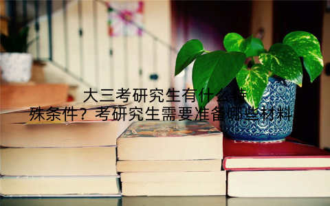 大三考研究生有什么特殊条件?考研究生需要准备哪些材料?