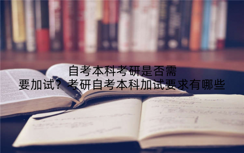 自考本科考研是否需要加试？考研自考本科加试要求有哪些