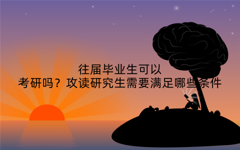 往届毕业生可以考研吗?攻读研究生需要满足哪些条件