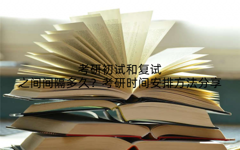 考研初试和复试之间间隔多久？考研时间安排方法分享