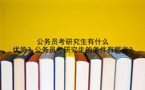 公务员考研究生有什么优势?公务员考研究生的条件有哪些?