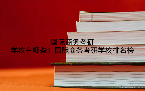 国际商务考研学校有哪些？国际商务考研学校排名榜