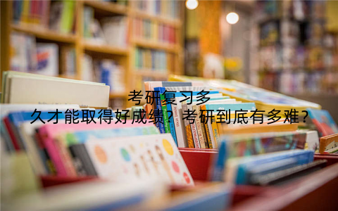 考研复习多久才能取得好成绩?考研到底有多难?