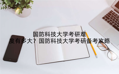 国防科技大学考研难度有多大?国防科技大学考研备考攻略