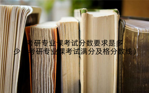 考研专业课考试分数要求是多少（考研专业课考试满分及格分数线）