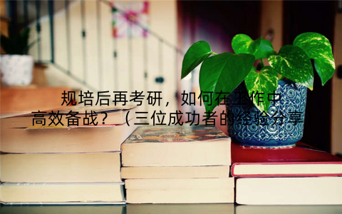 规培后再考研,如何在工作中高效备战?(三位成功者的经验分享)