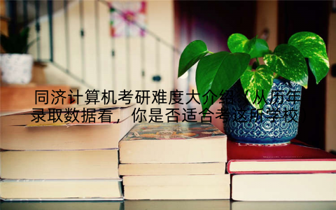 同济计算机考研难度大介绍（从历年录取数据看，你是否适合考这所学校）