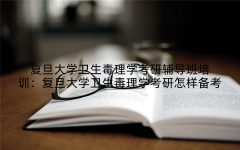 复旦大学卫生毒理学考研辅导班培训：复旦大学卫生毒理学考研怎样备考