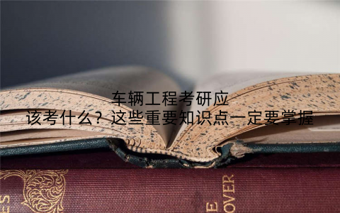 车辆工程考研应该考什么?这些重要知识点一定要掌握