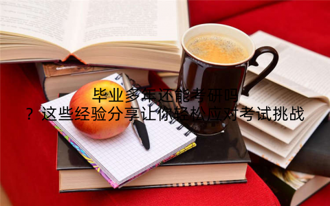 毕业多年还能考研吗?这些经验分享让你轻松应对考试挑战
