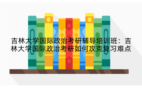 吉林大学国际政治考研辅导培训班：吉林大学国际政治考研如何攻克复习难点