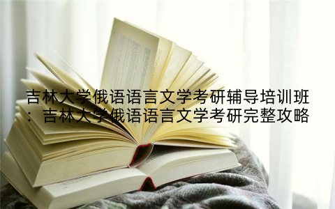 吉林大学俄语语言文学考研辅导培训班：吉林大学俄语语言文学考研完整攻略