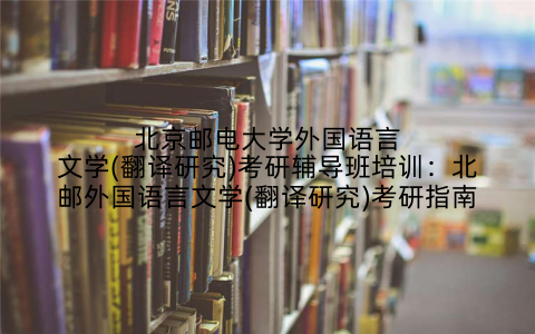 北京邮电大学外国语言文学(翻译研究)考研辅导班培训：北邮外国语言文学(翻译研究)考研指南
