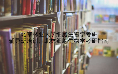 北京林业大学细胞生物学考研辅导班培训：北林细胞生物学考研指南