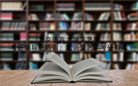 北京语言大学文艺学考研辅导班培训：北语文艺学考研指南