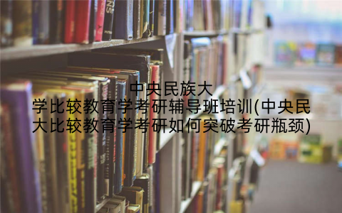 中央民族大学比较教育学考研辅导班培训(中央民大比较教育学考研如何突破考研瓶颈)