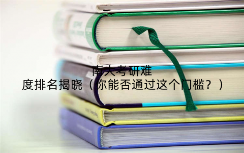 南大考研难度排名揭晓(你能否通过这个门槛?)