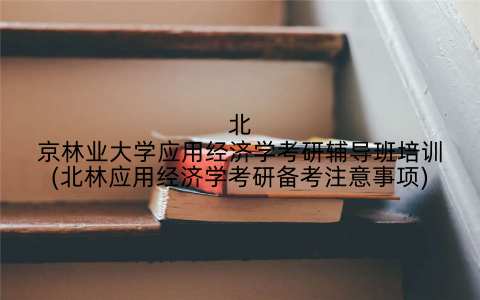 北京林业大学应用经济学考研辅导班培训(北林应用经济学考研备考注意事项)