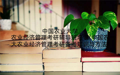 中国农业大学农业经济管理考研辅导班培训(中国农大农业经济管理考研备考知识与方法)