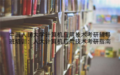 中国人民大学计算机应用技术考研辅导班培训：人大计算机应用技术考研指南