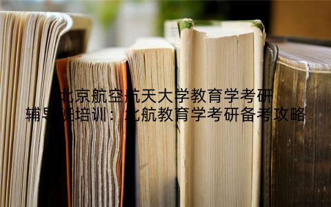 北京航空航天大学教育学考研辅导班培训：北航教育学考研备考攻略