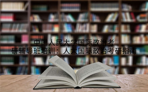 中国人民大学国际政治考研辅导班培训：人大国际政治考研指南