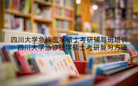 四川大学急诊医学硕士考研辅导班培训：四川大学急诊医学硕士考研复习方法