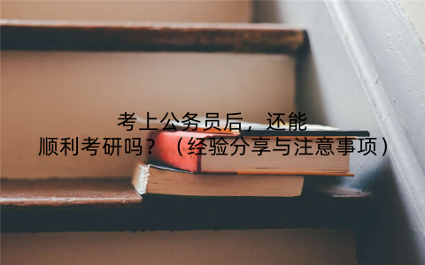 考上公务员后,还能顺利考研吗?(经验分享与注意事项)