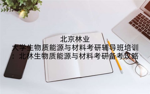 北京林业大学生物质能源与材料考研辅导班培训：北林生物质能源与材料考研备考攻略