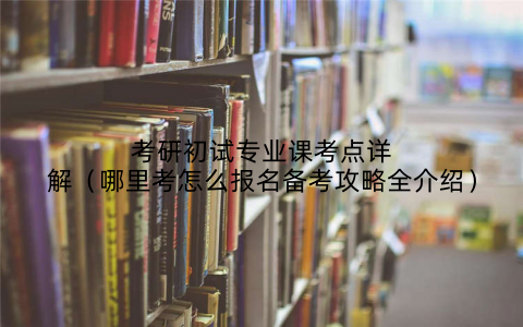 考研初试专业课考点详解(哪里考怎么报名备考攻略全介绍)