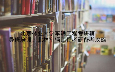 北京林业大学车辆工程考研辅导班培训：北林车辆工程考研备考攻略