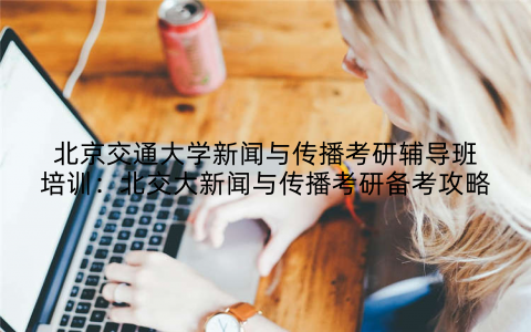 北京交通大学新闻与传播考研辅导班培训：北交大新闻与传播考研备考攻略