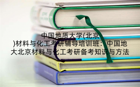 中国地质大学(北京)材料与化工考研辅导培训班：中国地大北京材料与化工考研备考知识与方法