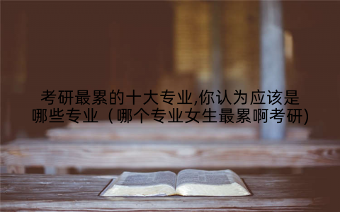 考研最累的十大专业,你认为应该是哪些专业(哪个专业女生最累啊考研)