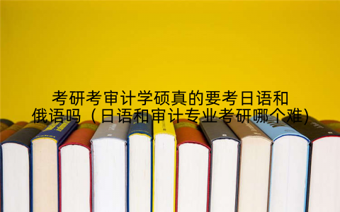 考研考审计学硕真的要考日语和俄语吗（日语和审计专业考研哪个难)