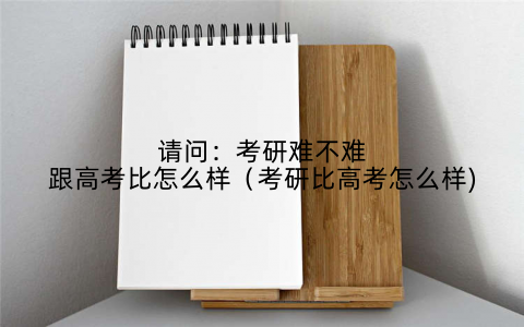 请问:考研难不难跟高考比怎么样(考研比高考怎么样)