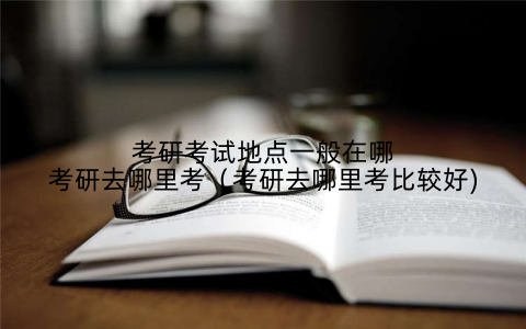 考研考试地点一般在哪考研去哪里考（考研去哪里考比较好)