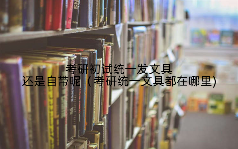 考研初试统一发文具还是自带呢(考研统一文具都在哪里)